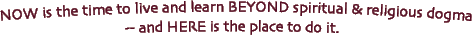 NOW is the time to live and learn BEYOND spiritual and religoius dogma -- and HERE is the place to do it.